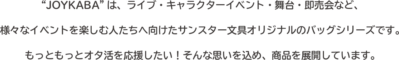 ““JOYKABA”は、ライブ・キャラクターイベント・舞台・即売会など、
様々なイベントを楽しむ人たちへ向けたサンスター文具オリジナルのバッグシリーズです。
もっともっとオタ活を応援したい！そんな思いを込め、商品を展開しています。